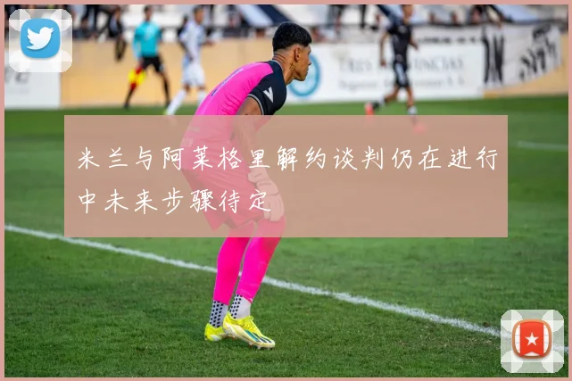 米兰与阿莱格里解约谈判仍在进行中未来步骤待定
