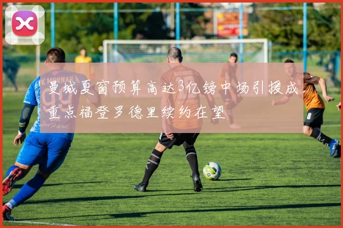 曼城夏窗预算高达3亿镑中场引援成重点福登罗德里续约在望