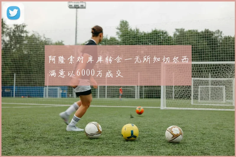 阿隆索对库库转会一无所知切尔西满意以6000万成交