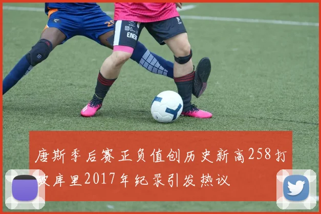 唐斯季后赛正负值创历史新高258打破库里2017年纪录引发热议