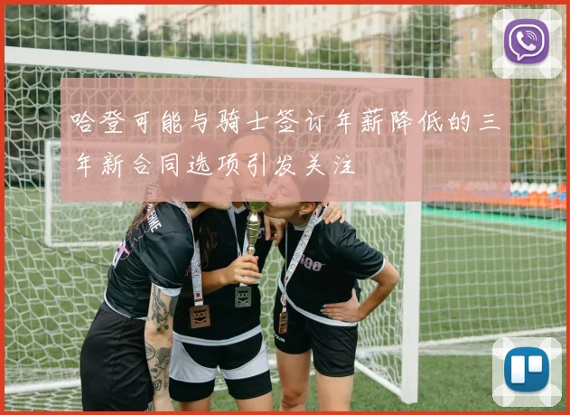 哈登可能与骑士签订年薪降低的三年新合同选项引发关注