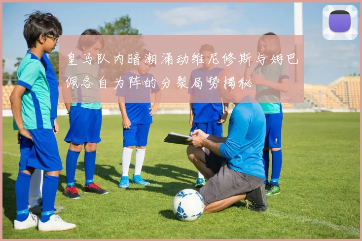 皇马队内暗潮涌动维尼修斯与姆巴佩各自为阵的分裂局势揭秘