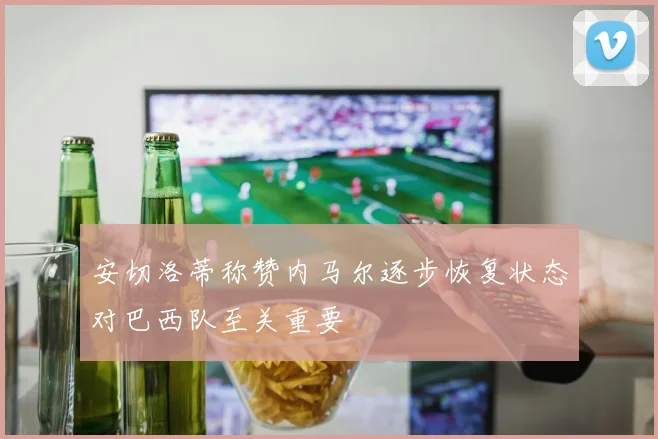 安切洛蒂称赞内马尔逐步恢复状态对巴西队至关重要