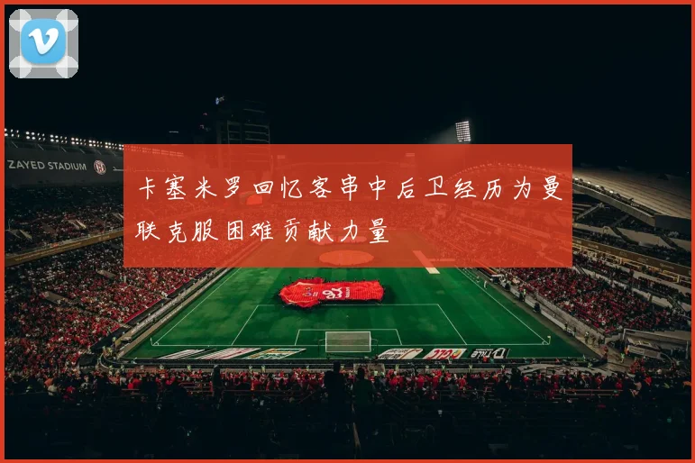 卡塞米罗回忆客串中后卫经历为曼联克服困难贡献力量