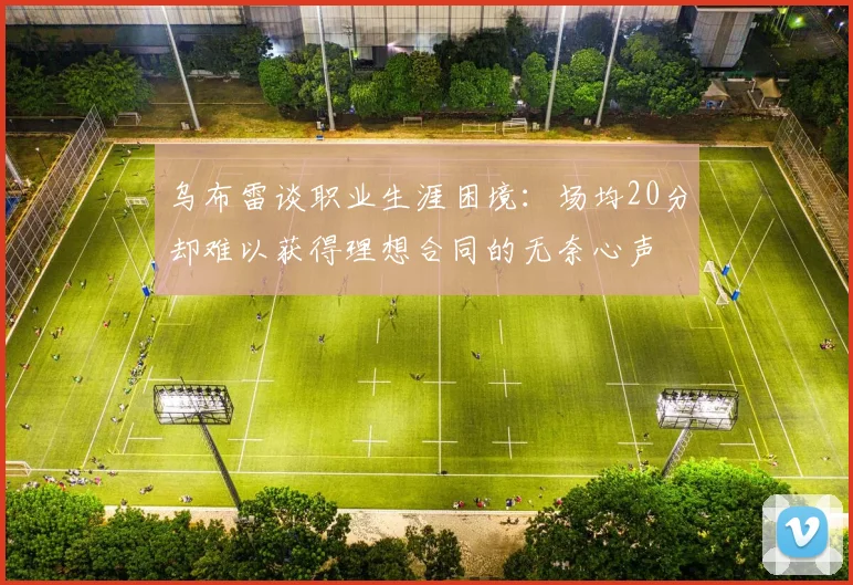 乌布雷谈职业生涯困境：场均20分却难以获得理想合同的无奈心声
