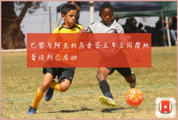巴黎与阿克利乌舍签五年合同摩纳哥谈判已启动