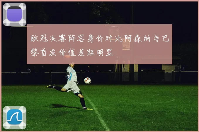 欧冠决赛阵容身价对比阿森纳与巴黎首发价值差距明显