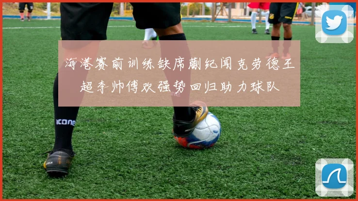 海港赛前训练缺席蒯纪闻克劳德王燊超李帅傅欢强势回归助力球队