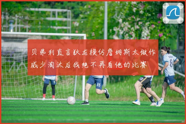 贝弗利直言狄龙模仿詹姆斯太做作威少淘汰后我绝不再看他的比赛