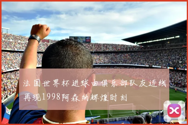 法国世界杯进球由俱乐部队友连线再现1998阿森纳辉煌时刻