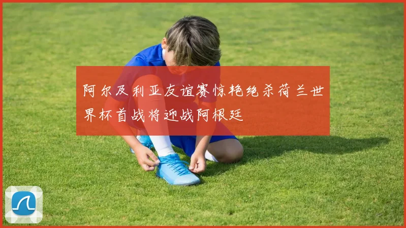 阿尔及利亚友谊赛惊艳绝杀荷兰世界杯首战将迎战阿根廷