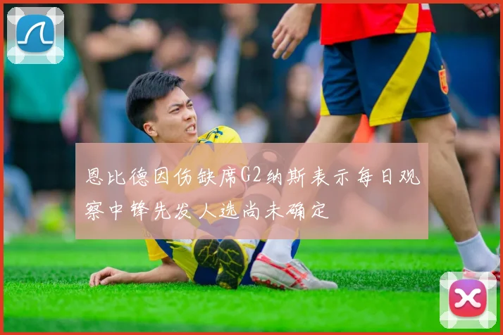 恩比德因伤缺席G2纳斯表示每日观察中锋先发人选尚未确定