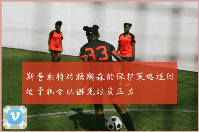 斯普利特对杨瀚森的保护策略适时给予机会以避免过度压力